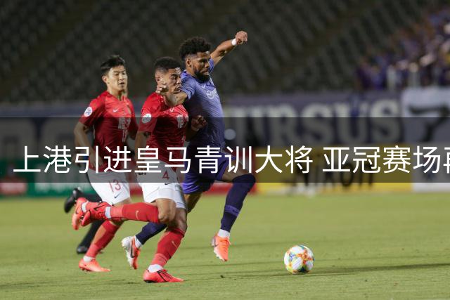上港引进皇马青训大将 亚冠赛场再添强援