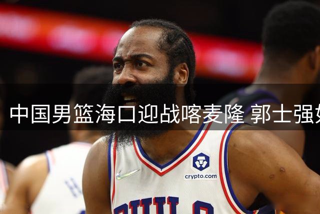 中国男篮海口迎战喀麦隆 郭士强如何破解NBA双星压阵？