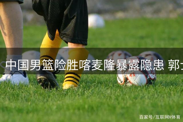 中国男篮险胜喀麦隆暴露隐患 郭士强怒批年轻球员松懈表现