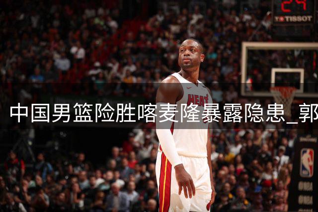 中国男篮险胜喀麦隆暴露隐患 郭士强怒批年轻球员松懈表现
