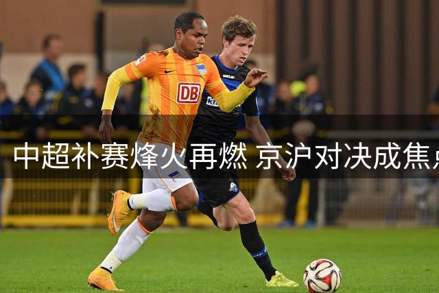 中超补赛烽火再燃 京沪对决成焦点 海港迎保级关键战