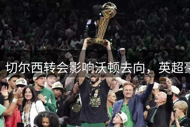 切尔西转会影响沃顿去向，英超豪门引援动态盘点