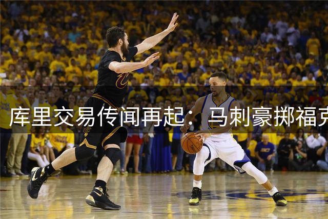 库里交易传闻再起：马刺豪掷福克斯+选秀权欲换勇士当家球星