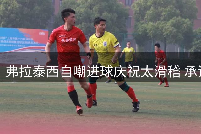 弗拉泰西自嘲进球庆祝太滑稽 承诺将设计新动作
