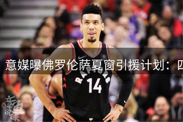 意媒曝佛罗伦萨夏窗引援计划：四位置全面补强阵容
