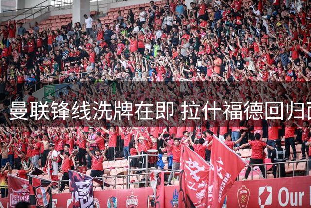 曼联锋线洗牌在即 拉什福德回归面临双重考验