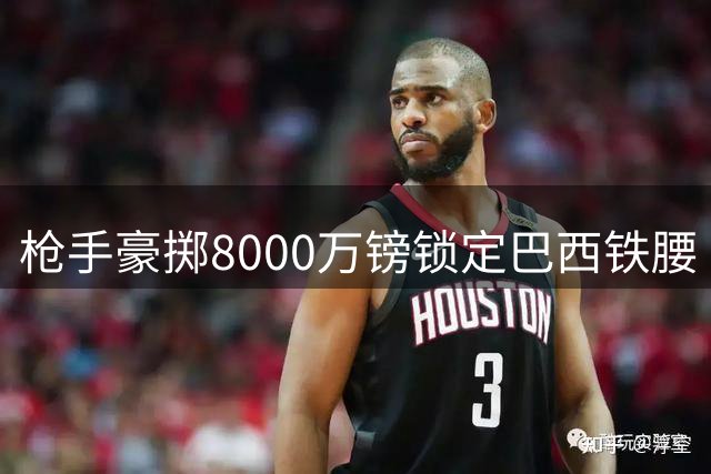 枪手豪掷8000万镑锁定巴西铁腰 吉马良斯转会阿森纳进入倒计时