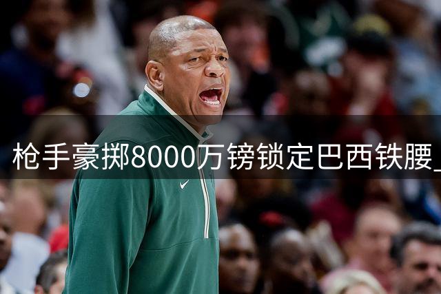 枪手豪掷8000万镑锁定巴西铁腰 吉马良斯转会阿森纳进入倒计时