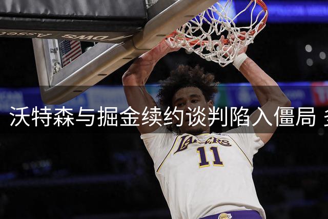 沃特森与掘金续约谈判陷入僵局 多支球队暗中布局潜在交易