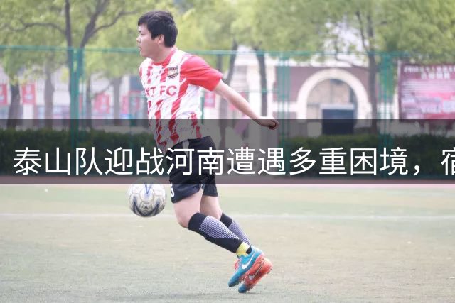 泰山队迎战河南遭遇多重困境，宿茂臻如何破解防线危机？