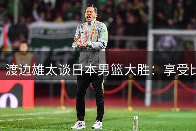 渡边雄太谈日本男篮大胜：享受比赛，延续强队风范