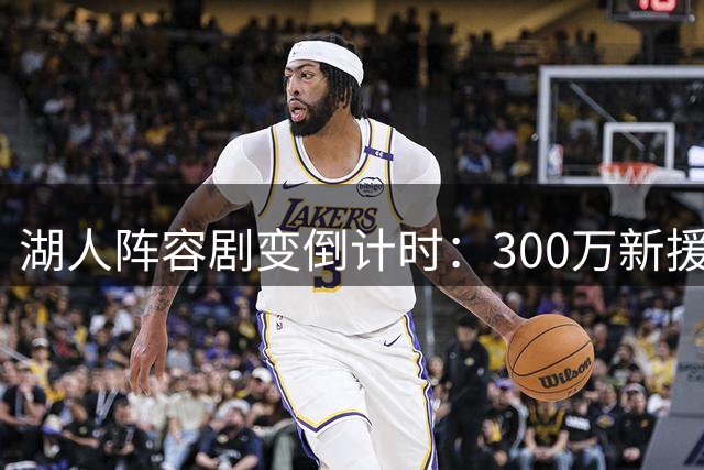 湖人阵容剧变倒计时：300万新援加盟引连锁反应 詹皇父子去向牵动四笔交易