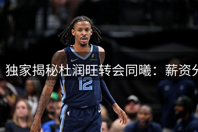 独家揭秘杜润旺转会同曦：薪资分歧成离队导火索 职业生涯面临转折