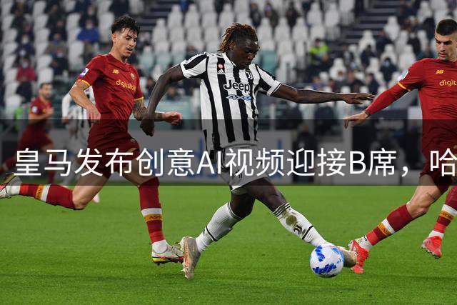 皇马发布创意AI视频迎接B席，哈兰德在线搞笑互动