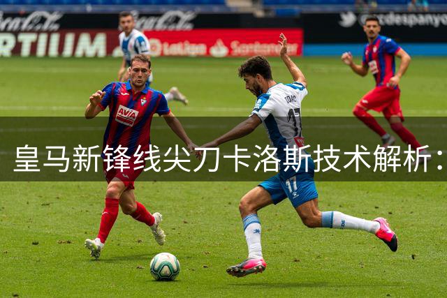 皇马新锋线尖刀卡洛斯技术解析：西式细腻足球的完美传承