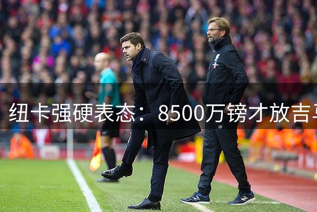 纽卡强硬表态：8500万镑才放吉马良斯 阿森纳尚未正式报价
