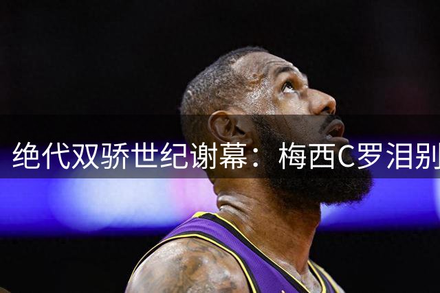 绝代双骄世纪谢幕：梅西C罗泪别世界杯 足坛黄金时代终结