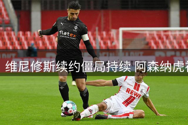 维尼修斯续约僵局持续 阿森纳虎视眈眈等待出手时机
