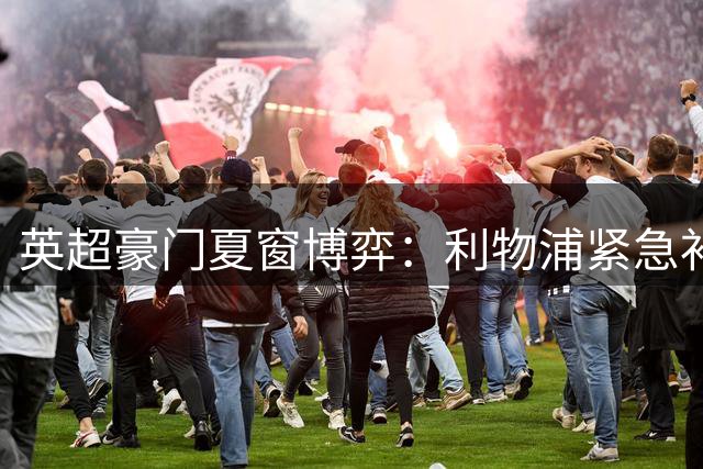英超豪门夏窗博弈：利物浦紧急补防 阿森纳酝酿锋线大置换