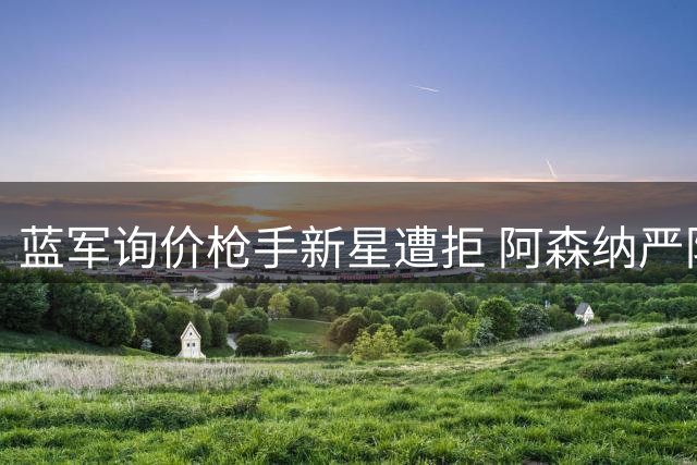 蓝军询价枪手新星遭拒 阿森纳严防同城对手挖角