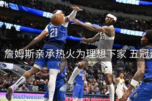 詹姆斯亲承热火为理想下家 五冠蓝图直指历史第一人