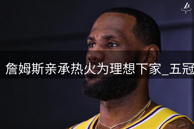 詹姆斯亲承热火为理想下家 五冠蓝图直指历史第一人