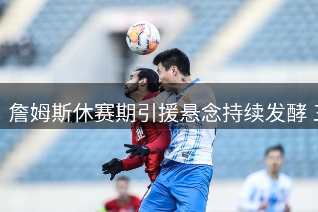 詹姆斯休赛期引援悬念持续发酵 三大核心因素解析决策延迟原因