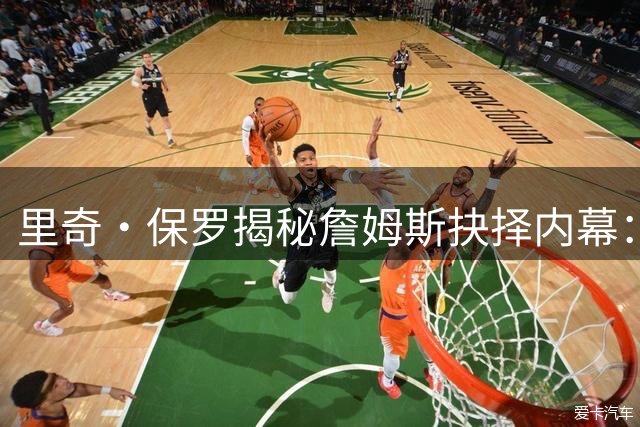 里奇·保罗揭秘詹姆斯抉择内幕：三巨头成型成加盟76人关键转折