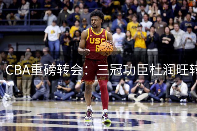 CBA重磅转会：三冠功臣杜润旺转投南京同曦 杜锋离职引发广东宏远阵容洗牌