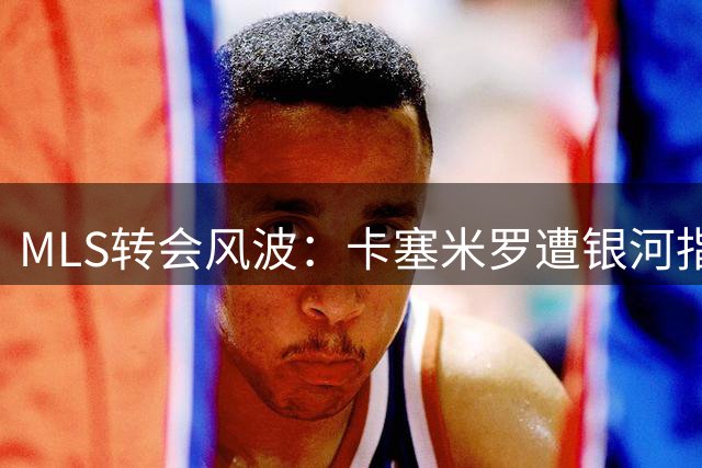MLS转会风波：卡塞米罗遭银河指控"变卦" 联盟已介入调查