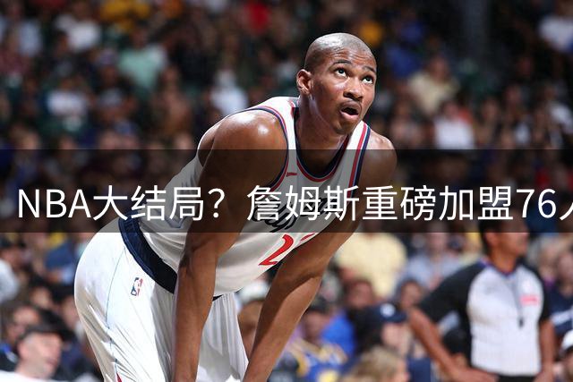 NBA大结局？詹姆斯重磅加盟76人，组豪华四巨头，年薪曝光：2年800万堪比白菜价